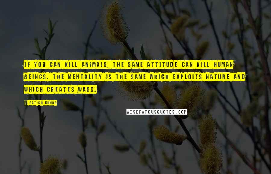 Satish Kumar Quotes: If you can kill animals, the same attitude can kill human beings. The mentality is the same which exploits nature and which creates wars.