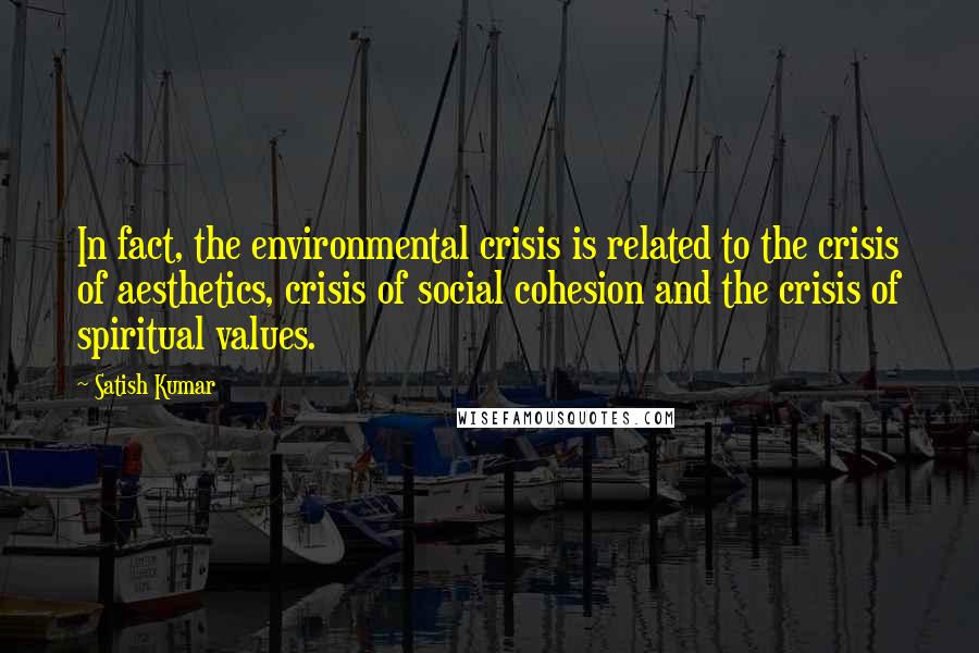 Satish Kumar Quotes: In fact, the environmental crisis is related to the crisis of aesthetics, crisis of social cohesion and the crisis of spiritual values.