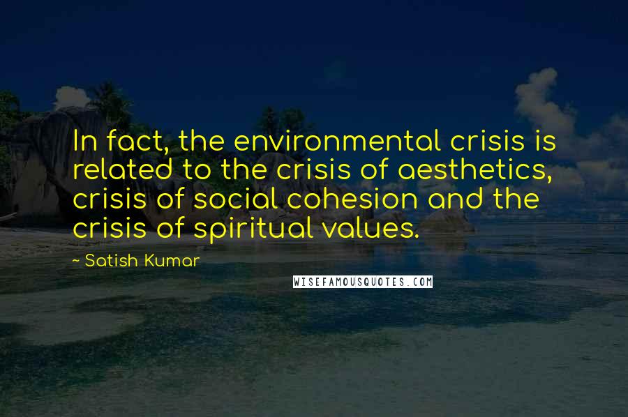 Satish Kumar Quotes: In fact, the environmental crisis is related to the crisis of aesthetics, crisis of social cohesion and the crisis of spiritual values.