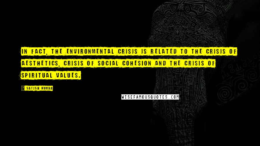 Satish Kumar Quotes: In fact, the environmental crisis is related to the crisis of aesthetics, crisis of social cohesion and the crisis of spiritual values.