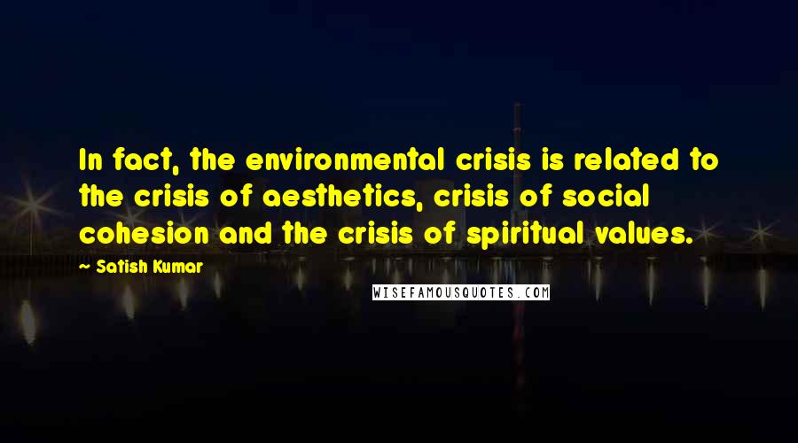 Satish Kumar Quotes: In fact, the environmental crisis is related to the crisis of aesthetics, crisis of social cohesion and the crisis of spiritual values.