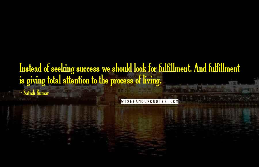 Satish Kumar Quotes: Instead of seeking success we should look for fulfillment. And fulfillment is giving total attention to the process of living.