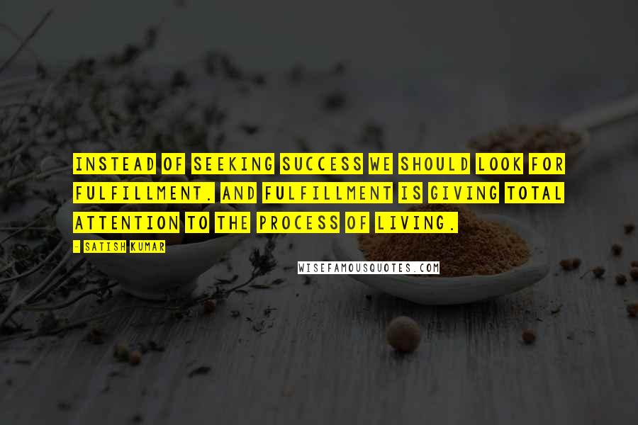 Satish Kumar Quotes: Instead of seeking success we should look for fulfillment. And fulfillment is giving total attention to the process of living.