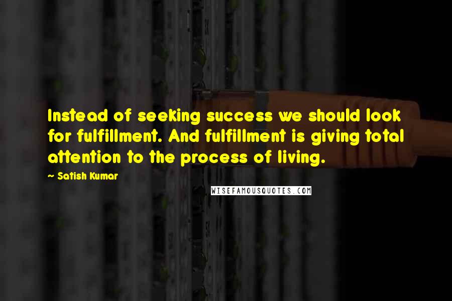 Satish Kumar Quotes: Instead of seeking success we should look for fulfillment. And fulfillment is giving total attention to the process of living.