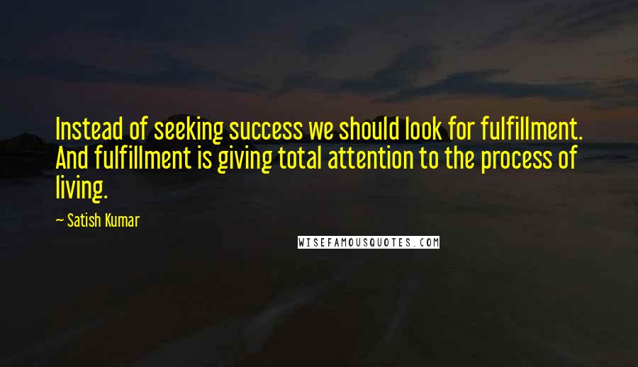 Satish Kumar Quotes: Instead of seeking success we should look for fulfillment. And fulfillment is giving total attention to the process of living.