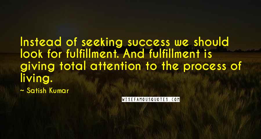 Satish Kumar Quotes: Instead of seeking success we should look for fulfillment. And fulfillment is giving total attention to the process of living.