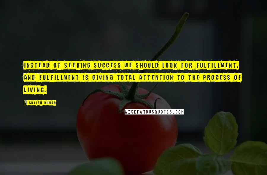 Satish Kumar Quotes: Instead of seeking success we should look for fulfillment. And fulfillment is giving total attention to the process of living.