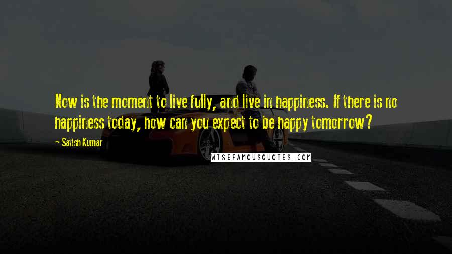 Satish Kumar Quotes: Now is the moment to live fully, and live in happiness. If there is no happiness today, how can you expect to be happy tomorrow?
