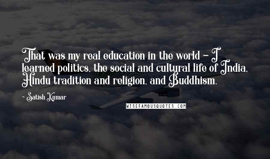 Satish Kumar Quotes: That was my real education in the world - I learned politics, the social and cultural life of India, Hindu tradition and religion, and Buddhism.