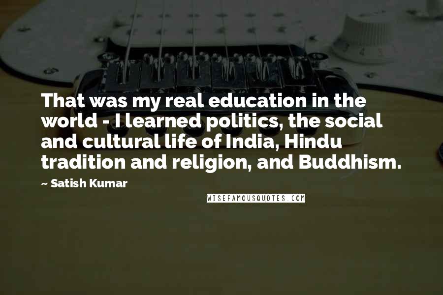 Satish Kumar Quotes: That was my real education in the world - I learned politics, the social and cultural life of India, Hindu tradition and religion, and Buddhism.