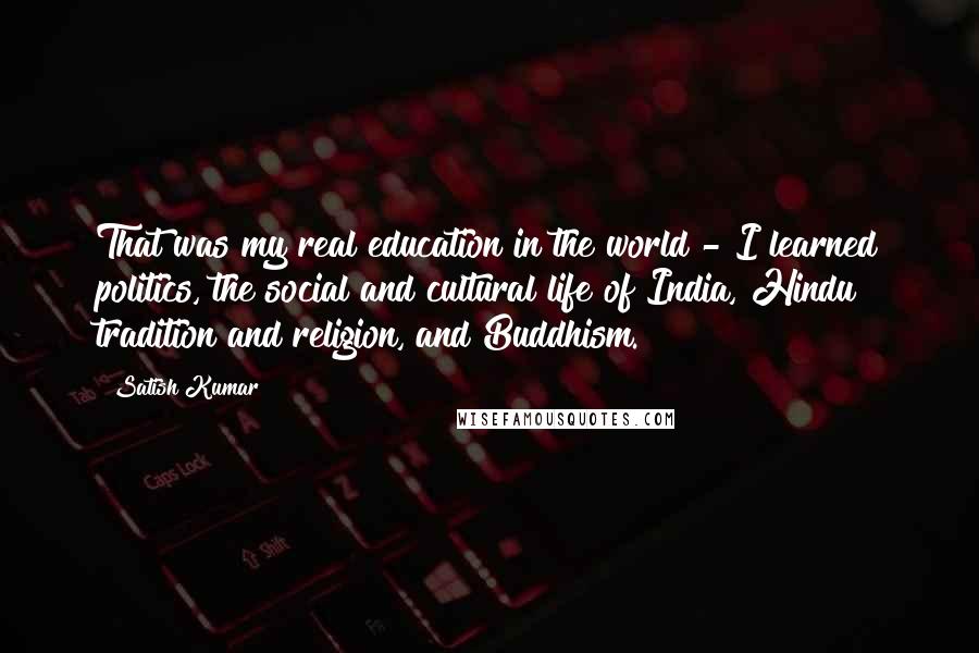 Satish Kumar Quotes: That was my real education in the world - I learned politics, the social and cultural life of India, Hindu tradition and religion, and Buddhism.
