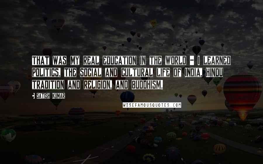 Satish Kumar Quotes: That was my real education in the world - I learned politics, the social and cultural life of India, Hindu tradition and religion, and Buddhism.