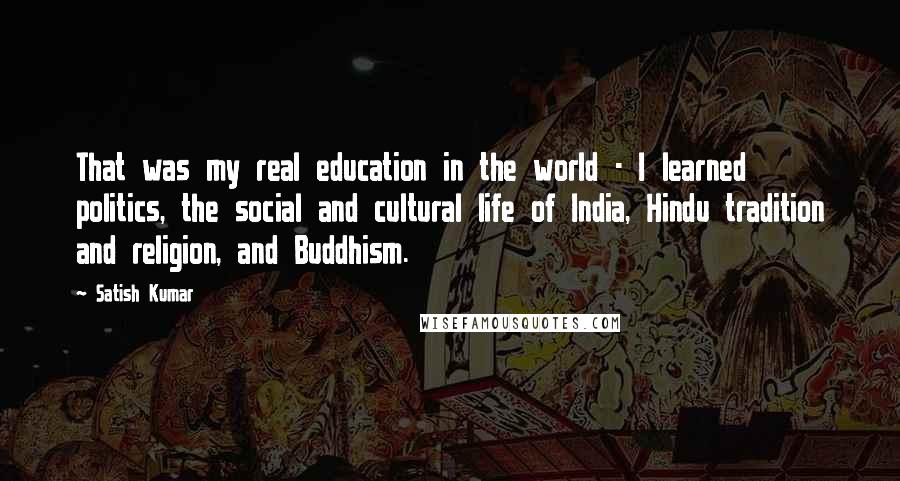 Satish Kumar Quotes: That was my real education in the world - I learned politics, the social and cultural life of India, Hindu tradition and religion, and Buddhism.