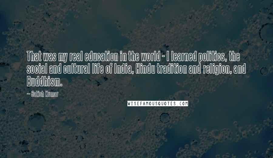 Satish Kumar Quotes: That was my real education in the world - I learned politics, the social and cultural life of India, Hindu tradition and religion, and Buddhism.