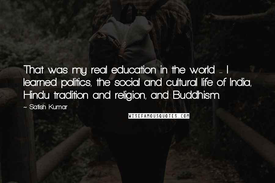 Satish Kumar Quotes: That was my real education in the world - I learned politics, the social and cultural life of India, Hindu tradition and religion, and Buddhism.