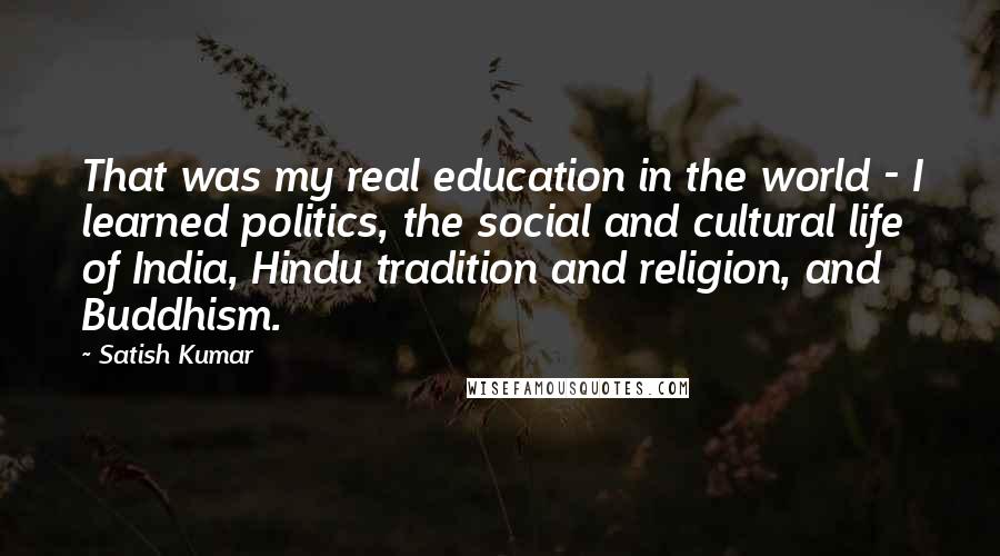 Satish Kumar Quotes: That was my real education in the world - I learned politics, the social and cultural life of India, Hindu tradition and religion, and Buddhism.