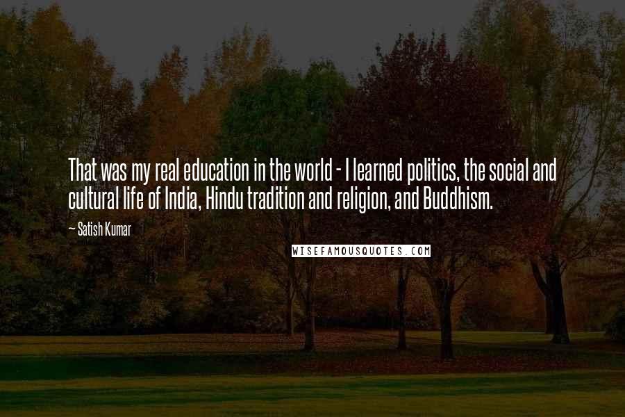 Satish Kumar Quotes: That was my real education in the world - I learned politics, the social and cultural life of India, Hindu tradition and religion, and Buddhism.