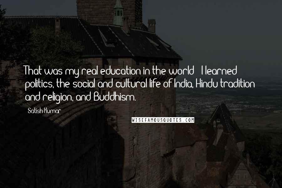 Satish Kumar Quotes: That was my real education in the world - I learned politics, the social and cultural life of India, Hindu tradition and religion, and Buddhism.