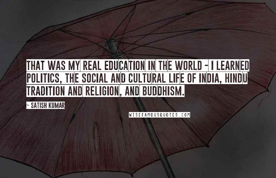 Satish Kumar Quotes: That was my real education in the world - I learned politics, the social and cultural life of India, Hindu tradition and religion, and Buddhism.