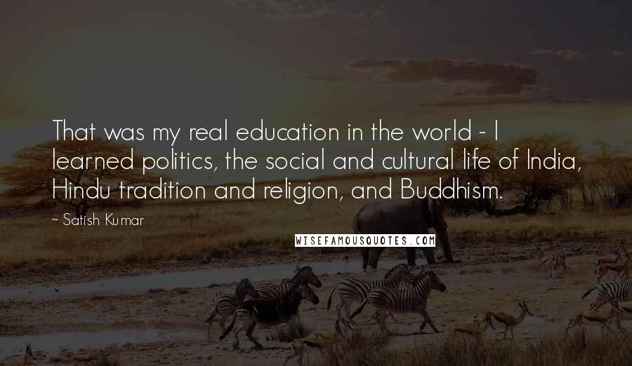 Satish Kumar Quotes: That was my real education in the world - I learned politics, the social and cultural life of India, Hindu tradition and religion, and Buddhism.