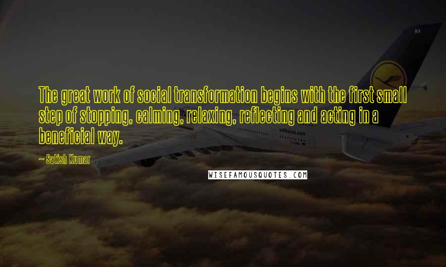 Satish Kumar Quotes: The great work of social transformation begins with the first small step of stopping, calming, relaxing, reflecting and acting in a beneficial way.