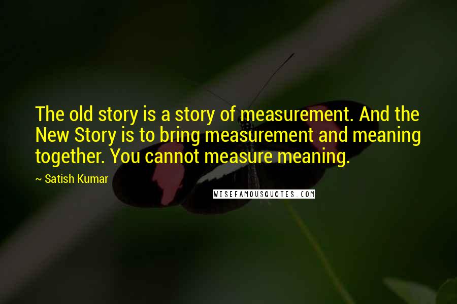 Satish Kumar Quotes: The old story is a story of measurement. And the New Story is to bring measurement and meaning together. You cannot measure meaning.