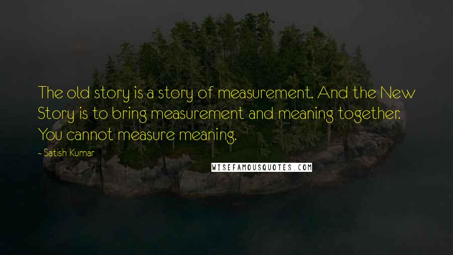 Satish Kumar Quotes: The old story is a story of measurement. And the New Story is to bring measurement and meaning together. You cannot measure meaning.