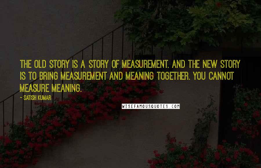 Satish Kumar Quotes: The old story is a story of measurement. And the New Story is to bring measurement and meaning together. You cannot measure meaning.