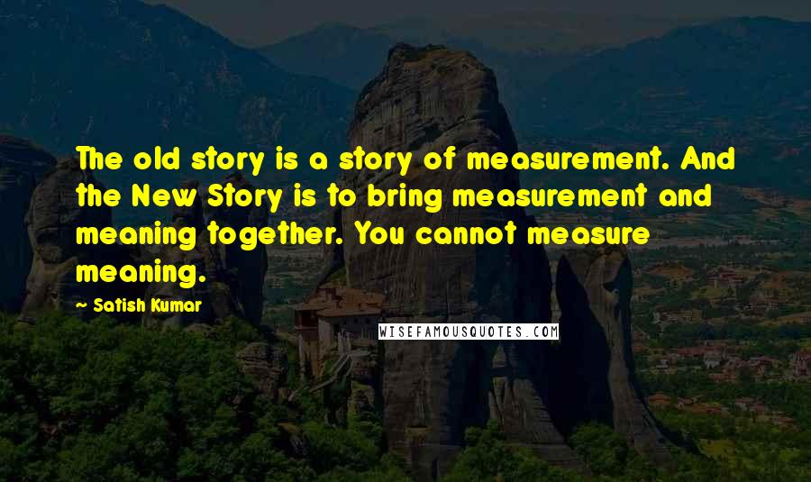 Satish Kumar Quotes: The old story is a story of measurement. And the New Story is to bring measurement and meaning together. You cannot measure meaning.