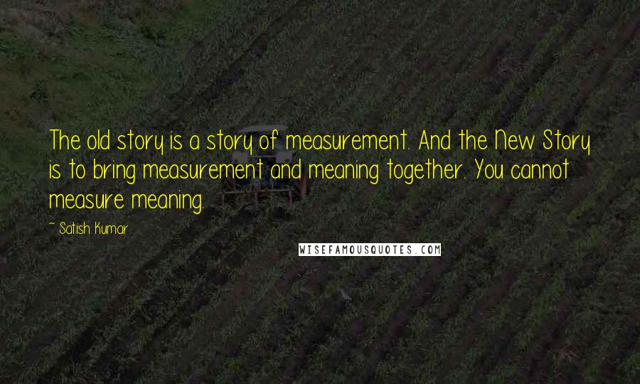 Satish Kumar Quotes: The old story is a story of measurement. And the New Story is to bring measurement and meaning together. You cannot measure meaning.