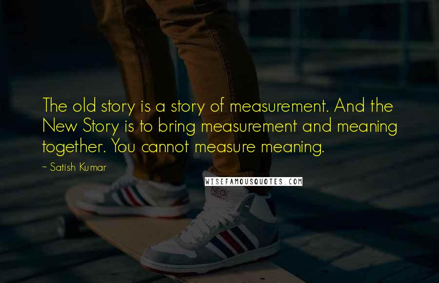 Satish Kumar Quotes: The old story is a story of measurement. And the New Story is to bring measurement and meaning together. You cannot measure meaning.