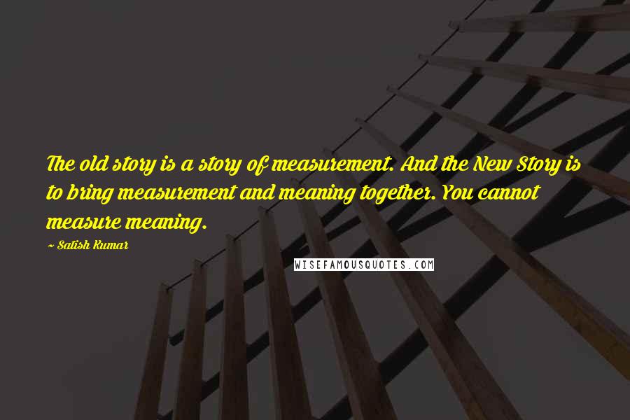 Satish Kumar Quotes: The old story is a story of measurement. And the New Story is to bring measurement and meaning together. You cannot measure meaning.