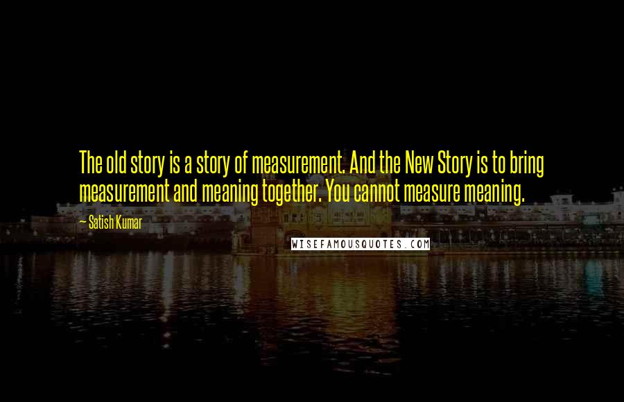 Satish Kumar Quotes: The old story is a story of measurement. And the New Story is to bring measurement and meaning together. You cannot measure meaning.