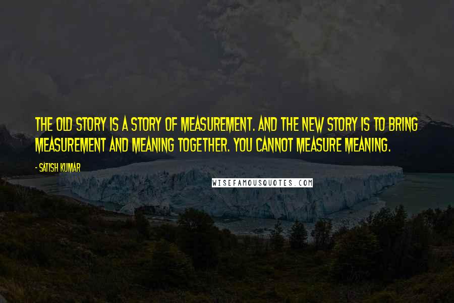Satish Kumar Quotes: The old story is a story of measurement. And the New Story is to bring measurement and meaning together. You cannot measure meaning.