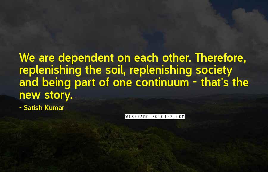 Satish Kumar Quotes: We are dependent on each other. Therefore, replenishing the soil, replenishing society and being part of one continuum - that's the new story.