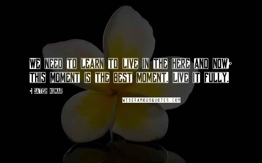 Satish Kumar Quotes: We need to learn to live in the here and now; this moment is the best moment. Live it fully.