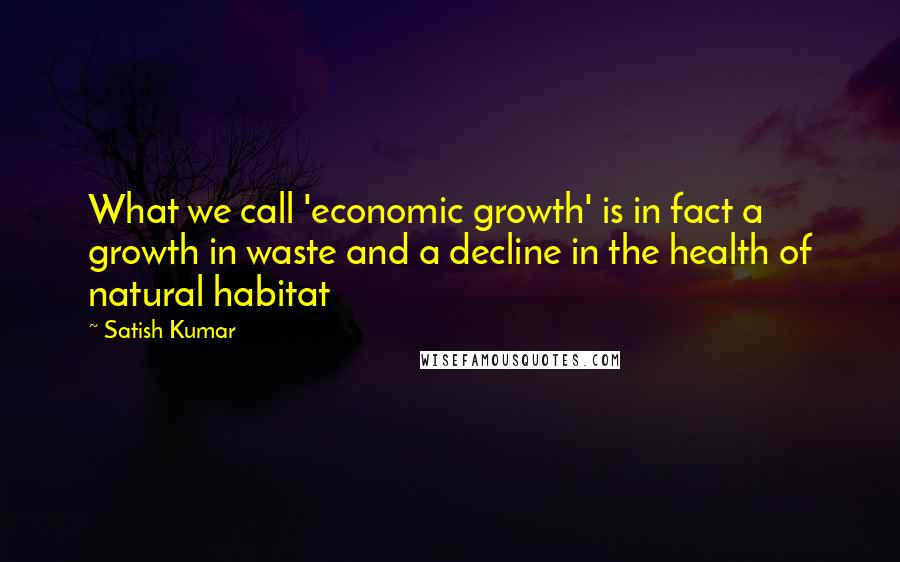 Satish Kumar Quotes: What we call 'economic growth' is in fact a growth in waste and a decline in the health of natural habitat