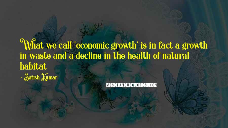 Satish Kumar Quotes: What we call 'economic growth' is in fact a growth in waste and a decline in the health of natural habitat