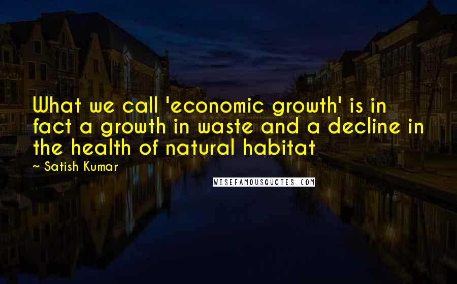 Satish Kumar Quotes: What we call 'economic growth' is in fact a growth in waste and a decline in the health of natural habitat