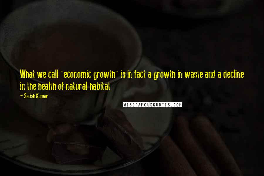 Satish Kumar Quotes: What we call 'economic growth' is in fact a growth in waste and a decline in the health of natural habitat