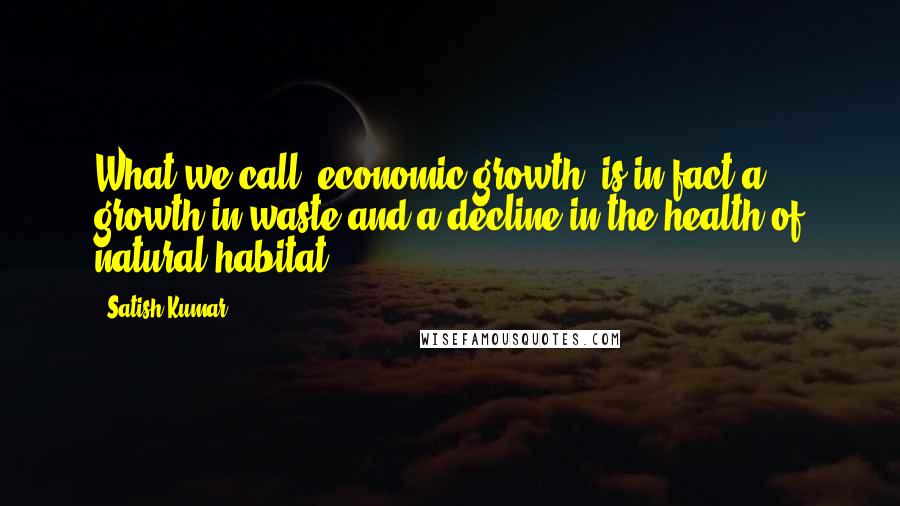 Satish Kumar Quotes: What we call 'economic growth' is in fact a growth in waste and a decline in the health of natural habitat