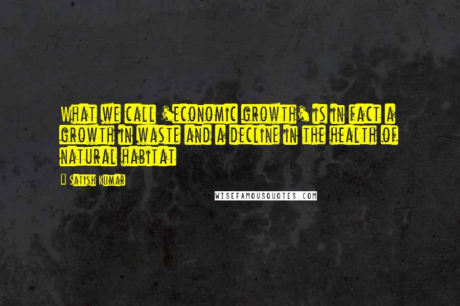 Satish Kumar Quotes: What we call 'economic growth' is in fact a growth in waste and a decline in the health of natural habitat