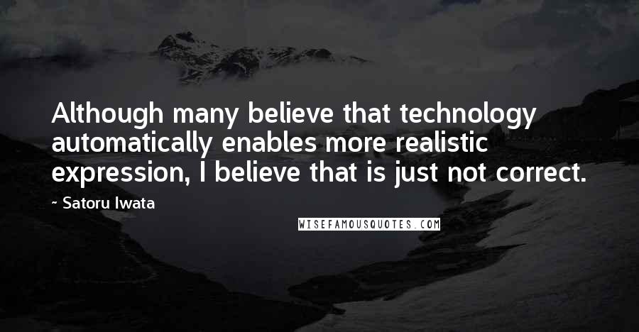 Satoru Iwata Quotes: Although many believe that technology automatically enables more realistic expression, I believe that is just not correct.