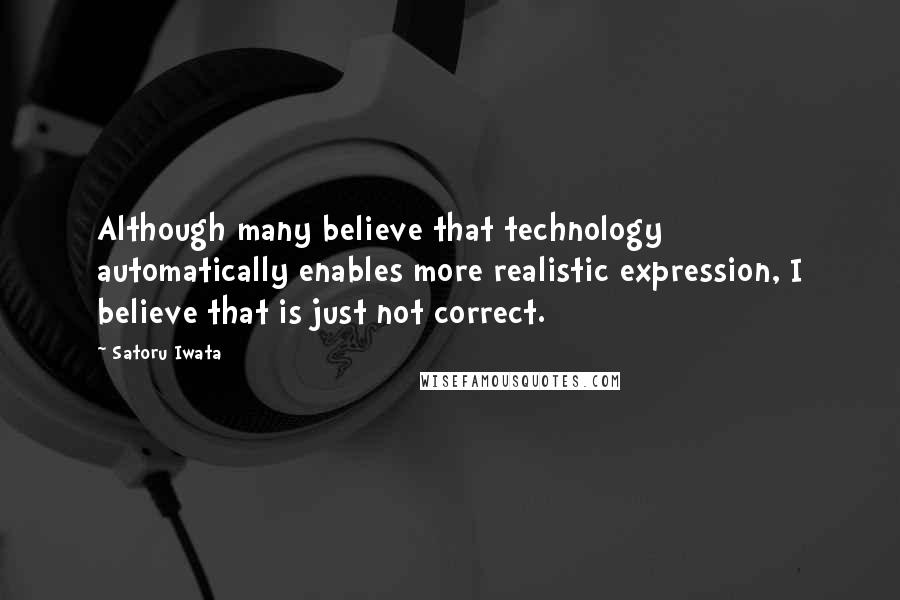 Satoru Iwata Quotes: Although many believe that technology automatically enables more realistic expression, I believe that is just not correct.