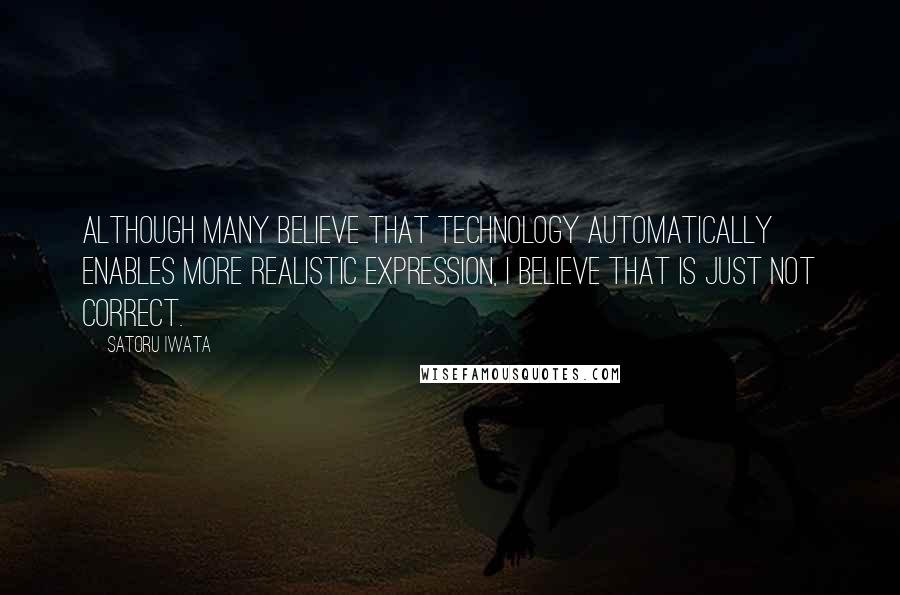 Satoru Iwata Quotes: Although many believe that technology automatically enables more realistic expression, I believe that is just not correct.