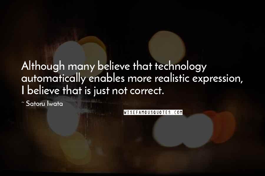 Satoru Iwata Quotes: Although many believe that technology automatically enables more realistic expression, I believe that is just not correct.