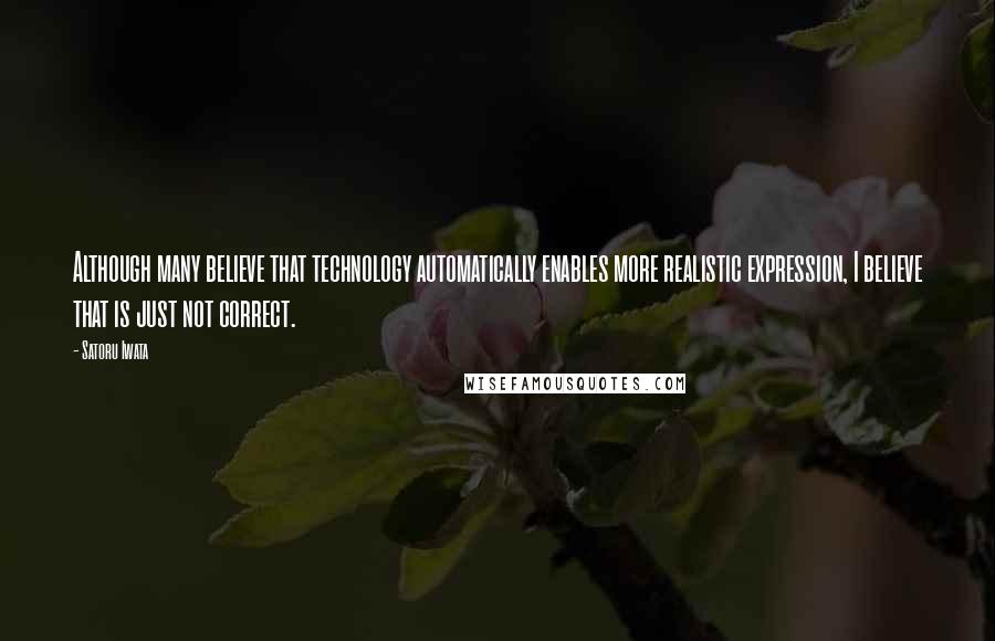 Satoru Iwata Quotes: Although many believe that technology automatically enables more realistic expression, I believe that is just not correct.
