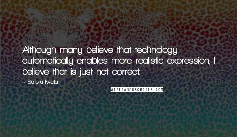 Satoru Iwata Quotes: Although many believe that technology automatically enables more realistic expression, I believe that is just not correct.