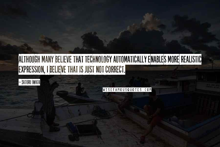 Satoru Iwata Quotes: Although many believe that technology automatically enables more realistic expression, I believe that is just not correct.