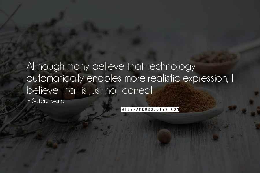 Satoru Iwata Quotes: Although many believe that technology automatically enables more realistic expression, I believe that is just not correct.